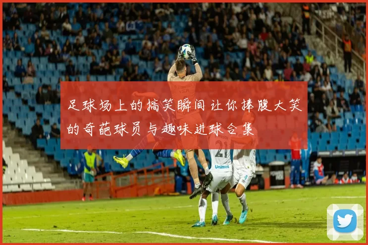足球场上的搞笑瞬间让你捧腹大笑的奇葩球员与趣味进球合集