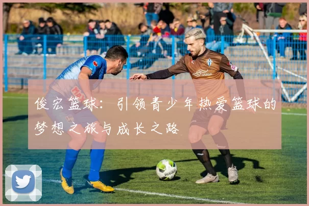 俊宏篮球：引领青少年热爱篮球的梦想之旅与成长之路