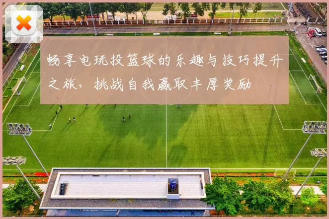 畅享电玩投篮球的乐趣与技巧提升之旅，挑战自我赢取丰厚奖励