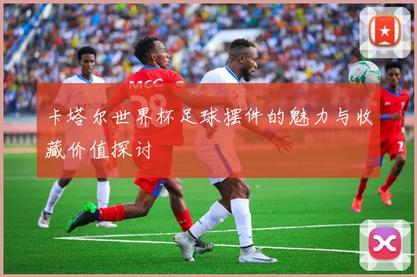 卡塔尔世界杯足球摆件的魅力与收藏价值探讨