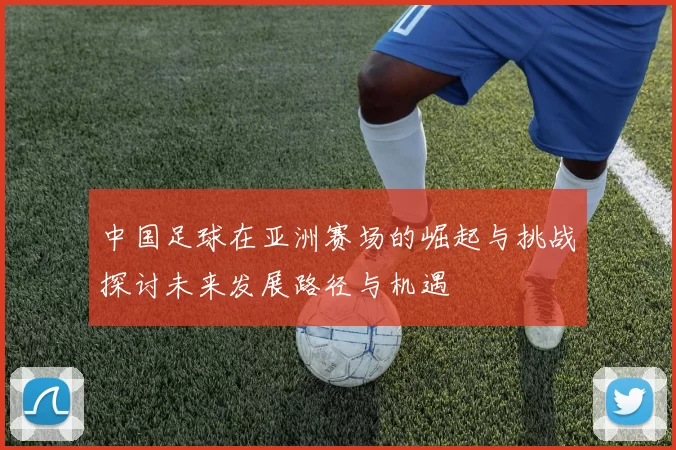 中国足球在亚洲赛场的崛起与挑战探讨未来发展路径与机遇