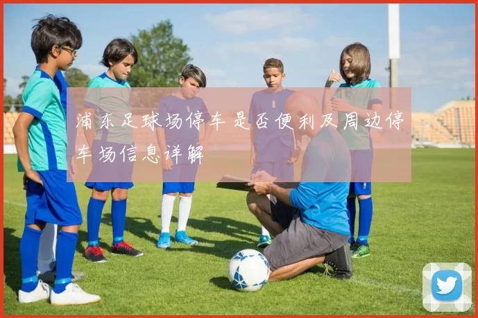 浦东足球场停车是否便利及周边停车场信息详解